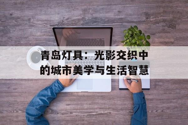 青岛灯具:光影交织中的城市美学与生活智慧-第1张图片- 青岛灯具:光影交织中的城市美学与生活智慧-第1张图片-