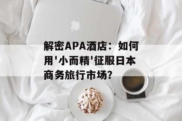 解密APA酒店：如何用'小而精'征服日本商务旅行市场？-第1张图片-