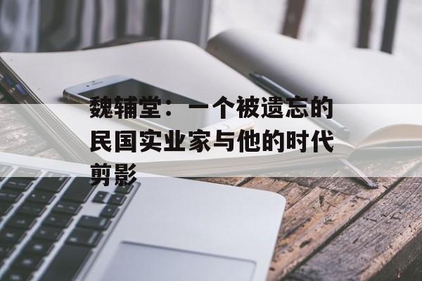 魏辅堂:一个被遗忘的民国实业家与他的时代剪影-第1张图片- 魏辅堂:一个被遗忘的民国实业家与他的时代剪影-第1张图片-