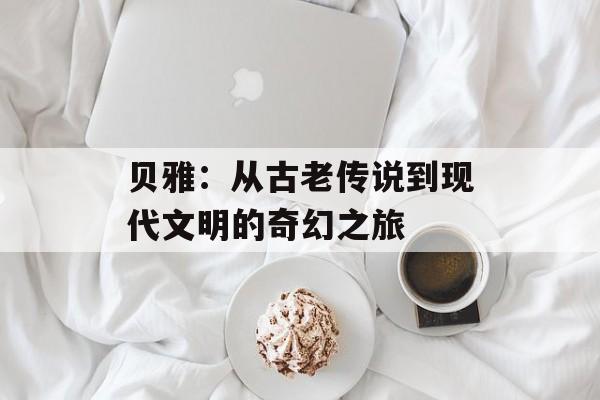 贝雅:从古老传说到现代文明的奇幻之旅-第1张图片- 贝雅:从古老传说到现代文明的奇幻之旅-第1张图片-