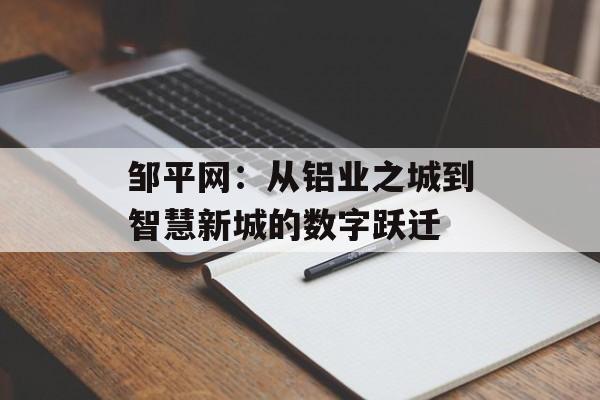 邹平网：从铝业之城到智慧新城的数字跃迁-第1张图片-