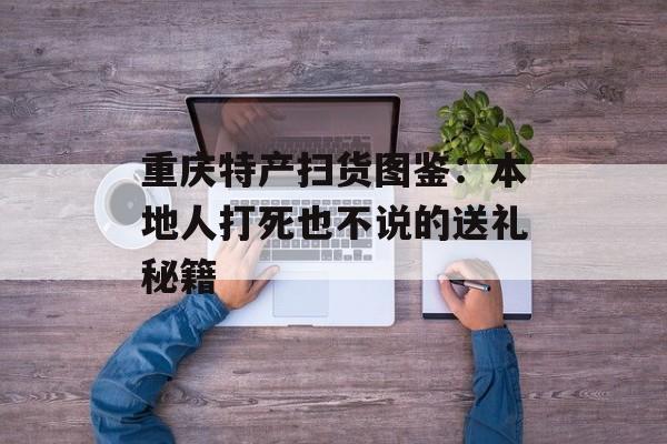 重庆特产扫货图鉴:本地人打死也不说的送礼秘籍-第1张图片- 重庆特产扫货图鉴:本地人打死也不说的送礼秘籍-第1张图片-