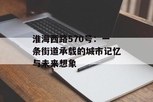 淮海西路570号:一条街道承载的城市记忆与未来想象-第1张图片- 淮海西路570号:一条街道承载的城市记忆与未来想象-第1张图片-