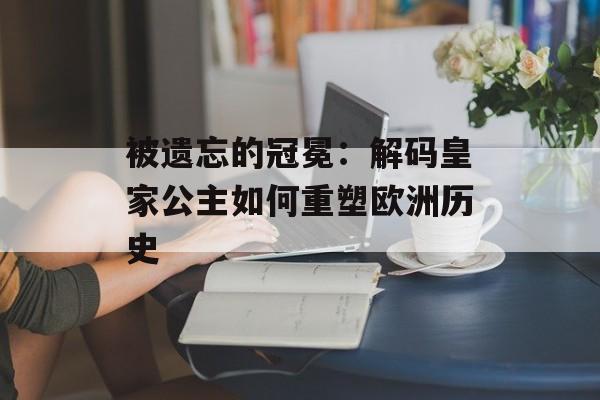 被遗忘的冠冕：解码皇家公主如何重塑欧洲历史-第1张图片-