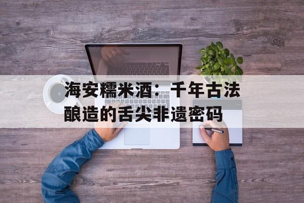 海安糯米酒:千年古法酿造的舌尖非遗密码-第1张图片- 海安糯米酒:千年古法酿造的舌尖非遗密码-第1张图片-