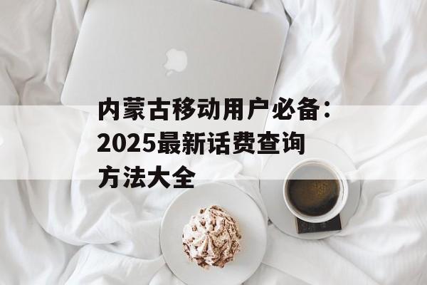 内蒙古移动用户必备:2025最新话费查询方法大全-第1张图片- 内蒙古移动用户必备:2025最新话费查询方法大全-第1张图片-