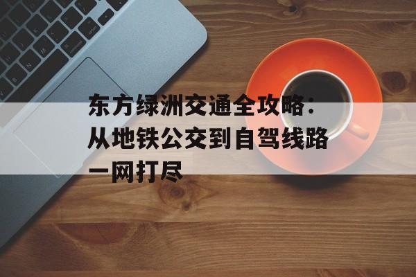 东方绿洲交通全攻略：从地铁公交到自驾线路一网打尽-第1张图片-