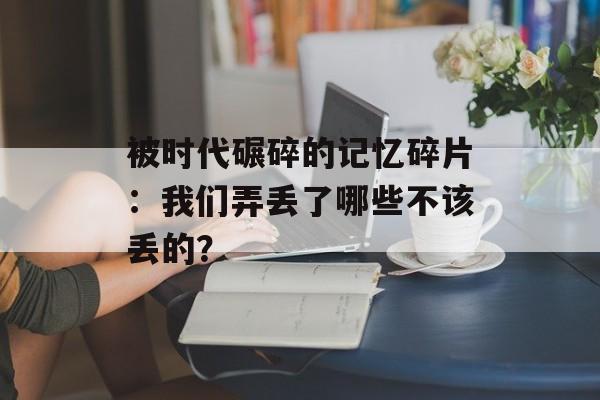 被时代碾碎的记忆碎片:我们弄丢了哪些不该丢的?-第1张图片- 被时代碾碎的记忆碎片:我们弄丢了哪些不该丢的?-第1张图片-