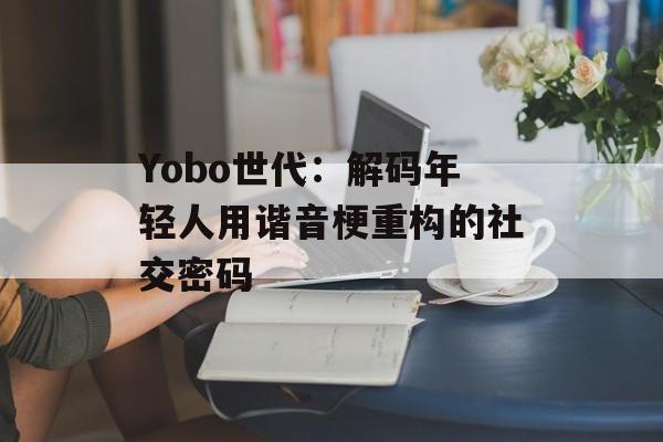 Yobo世代：解码年轻人用谐音梗重构的社交密码-第1张图片-