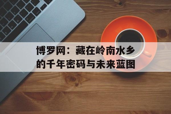 博罗网:藏在岭南水乡的千年密码与未来蓝图-第1张图片- 博罗网:藏在岭南水乡的千年密码与未来蓝图-第1张图片-