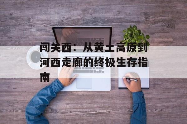 闯关西：从黄土高原到河西走廊的终极生存指南-第1张图片-