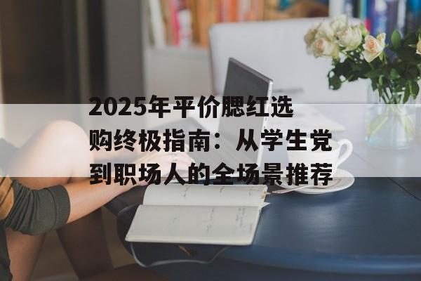 2025年平价腮红选购终极指南:从学生党到职场人的全场景推荐-第1张图片- 2025年平价腮红选购终极指南:从学生党到职场人的全场景推荐-第1张图片-