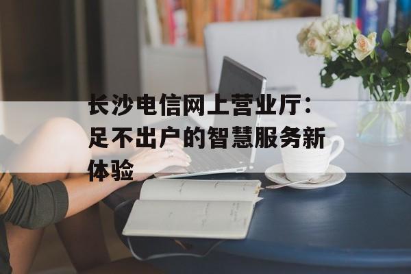 长沙电信网上营业厅：足不出户的智慧服务新体验-第1张图片-
