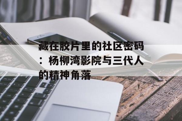 藏在胶片里的社区密码：杨柳湾影院与三代人的精神角落-第1张图片-
