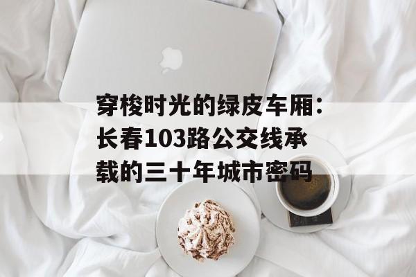 穿梭时光的绿皮车厢:长春103路公交线承载的三十年城市密码-第1张图片- 穿梭时光的绿皮车厢:长春103路公交线承载的三十年城市密码-第1张图片-
