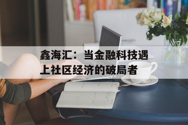 鑫海汇:当金融科技遇上社区经济的破局者-第1张图片- 鑫海汇:当金融科技遇上社区经济的破局者-第1张图片-