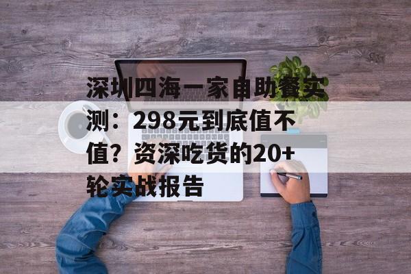 深圳四海一家自助餐实测：298元到底值不值？资深吃货的20+轮实战报告-第1张图片-
