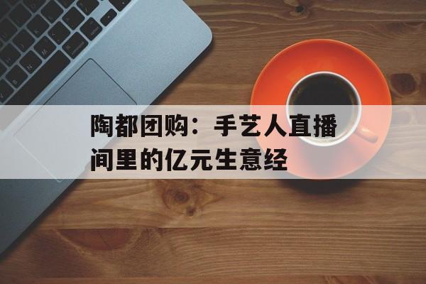 陶都团购:手艺人直播间里的亿元生意经-第1张图片- 陶都团购:手艺人直播间里的亿元生意经-第1张图片-