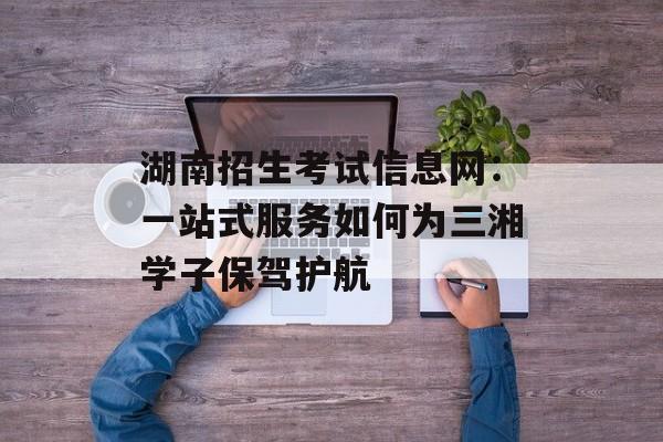 湖南招生考试信息网：一站式服务如何为三湘学子保驾护航-第1张图片-