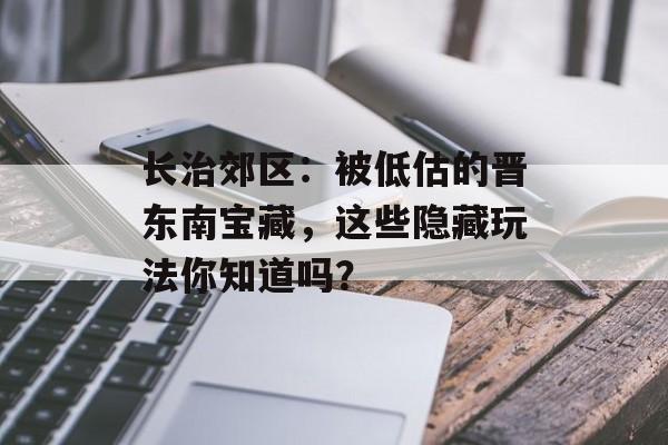 长治郊区：被低估的晋东南宝藏，这些隐藏玩法你知道吗？-第1张图片-