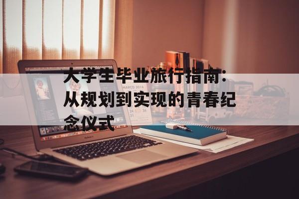 大学生毕业旅行指南：从规划到实现的青春纪念仪式-第1张图片-