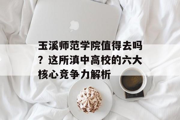 玉溪师范学院值得去吗?这所滇中高校的六大核心竞争力解析-第1张图片- 玉溪师范学院值得去吗?这所滇中高校的六大核心竞争力解析-第1张图片-