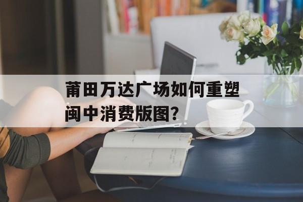 莆田万达广场如何重塑闽中消费版图?-第1张图片- 莆田万达广场如何重塑闽中消费版图?-第1张图片-