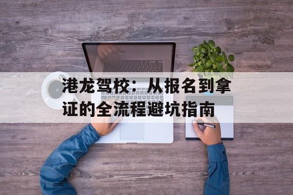 港龙驾校：从报名到拿证的全流程避坑指南-第1张图片-