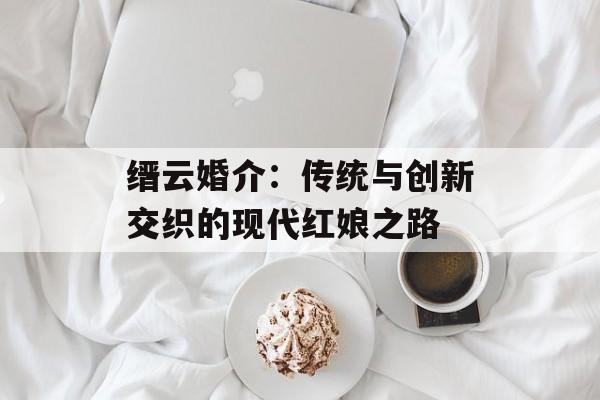 缙云婚介:传统与创新交织的现代红娘之路-第1张图片- 缙云婚介:传统与创新交织的现代红娘之路-第1张图片-