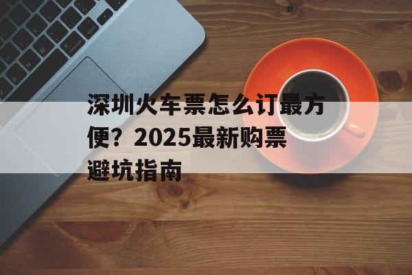 深圳火车票怎么订最方便?2025最新购票避坑指南-第1张图片- 深圳火车票怎么订最方便?2025最新购票避坑指南-第1张图片-