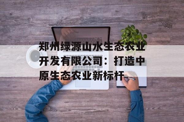 郑州绿源山水生态农业开发有限公司:打造中原生态农业新标杆-第1张图片- 郑州绿源山水生态农业开发有限公司:打造中原生态农业新标杆-第1张图片-