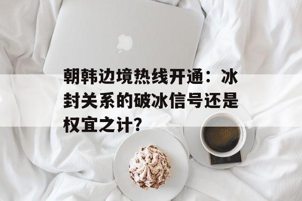 朝韩边境热线开通:冰封关系的破冰信号还是权宜之计?-第1张图片- 朝韩边境热线开通:冰封关系的破冰信号还是权宜之计?-第1张图片-