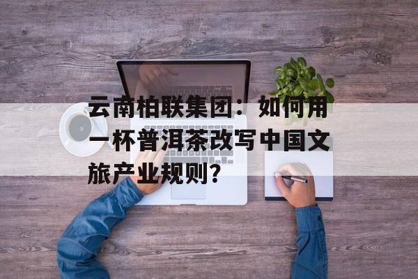 云南柏联集团：如何用一杯普洱茶改写中国文旅产业规则？-第1张图片-