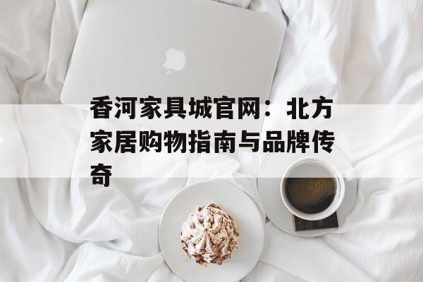 香河家具城官网：北方家居购物指南与品牌传奇-第1张图片-