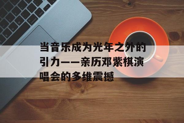 当音乐成为光年之外的引力——亲历邓紫棋演唱会的多维震撼-第1张图片- 当音乐成为光年之外的引力——亲历邓紫棋演唱会的多维震撼-第1张图片-