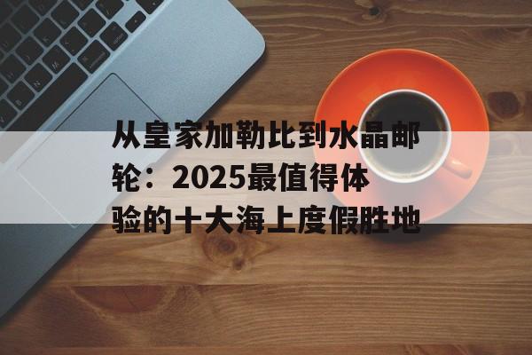 从皇家加勒比到水晶邮轮:2025最值得体验的十大海上度假胜地-第1张图片- 从皇家加勒比到水晶邮轮:2025最值得体验的十大海上度假胜地-第1张图片-