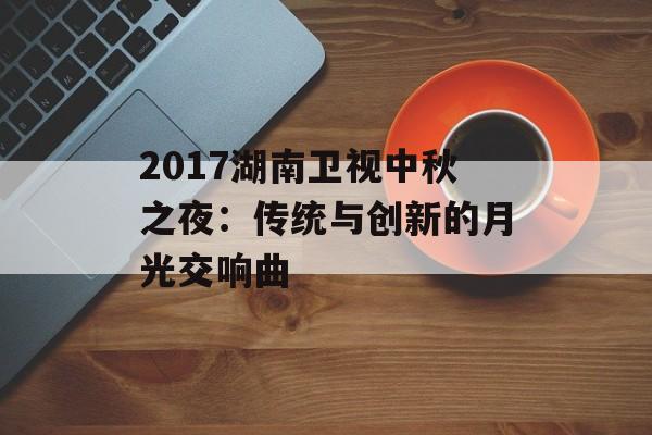 2017湖南卫视中秋之夜:传统与创新的月光交响曲-第1张图片- 2017湖南卫视中秋之夜:传统与创新的月光交响曲-第1张图片-