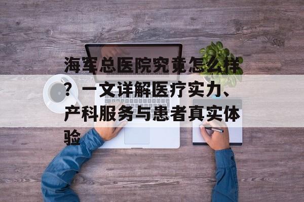 海军总医院究竟怎么样？一文详解医疗实力、产科服务与患者真实体验-第1张图片-