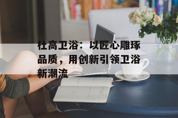 杜高卫浴：以匠心雕琢品质，用创新引领卫浴新潮流-第1张图片-