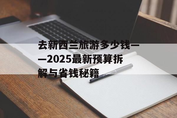 去新西兰旅游多少钱——2025最新预算拆解与省钱秘籍-第1张图片- 去新西兰旅游多少钱——2025最新预算拆解与省钱秘籍-第1张图片-