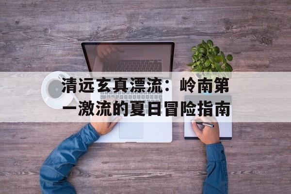 清远玄真漂流:岭南第一激流的夏日冒险指南-第1张图片- 清远玄真漂流:岭南第一激流的夏日冒险指南-第1张图片-