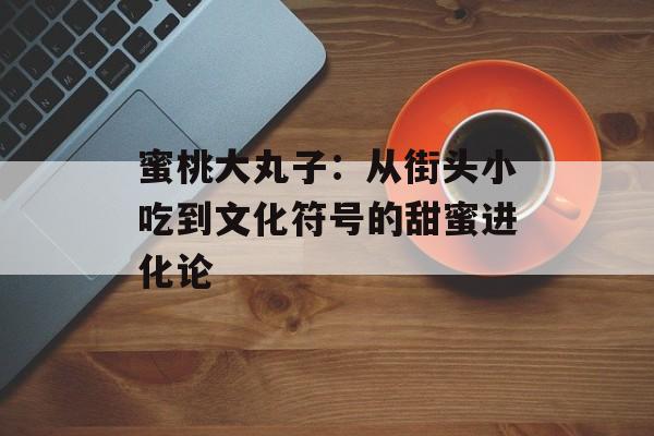 蜜桃大丸子:从街头小吃到文化符号的甜蜜进化论-第1张图片- 蜜桃大丸子:从街头小吃到文化符号的甜蜜进化论-第1张图片-