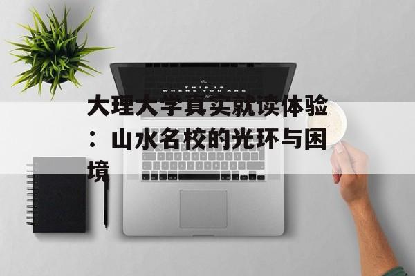 大理大学真实就读体验：山水名校的光环与困境-第1张图片-