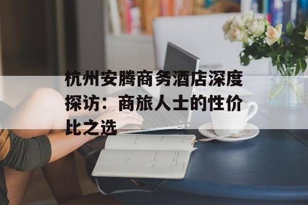 杭州安腾商务酒店深度探访:商旅人士的性价比之选-第1张图片- 杭州安腾商务酒店深度探访:商旅人士的性价比之选-第1张图片-