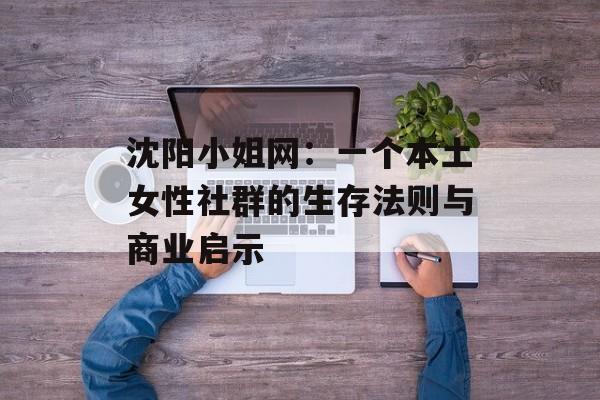 沈阳小姐网：一个本土女性社群的生存法则与商业启示-第1张图片-