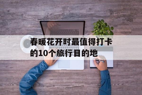 春暖花开时最值得打卡的10个旅行目的地-第1张图片-