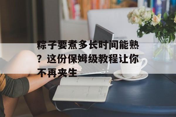 粽子要煮多长时间能熟？这份保姆级教程让你不再夹生-第1张图片-