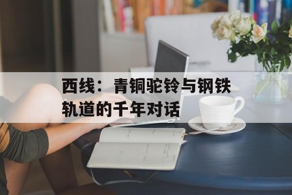 西线：青铜驼铃与钢铁轨道的千年对话-第1张图片-
