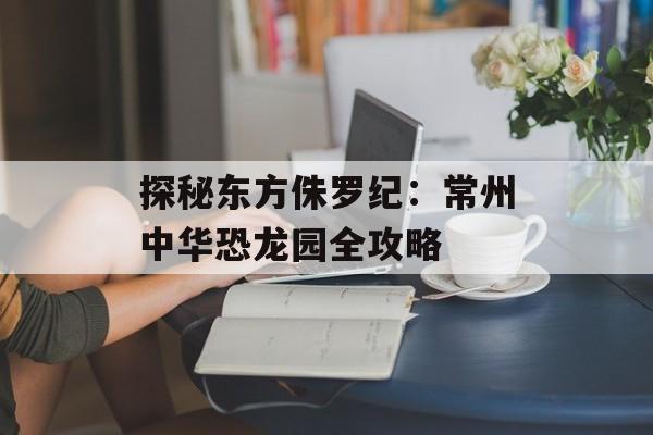 探秘东方侏罗纪：常州中华恐龙园全攻略-第1张图片-