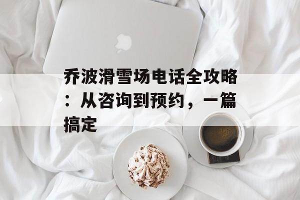 乔波滑雪场电话全攻略：从咨询到预约，一篇搞定-第1张图片-